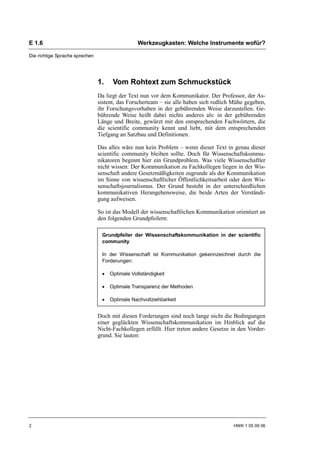 E 1.6                                            Werkzeugkasten: Welche Instrumente wofür?

Die richtige Sprache sprechen




                                1.    Vom Rohtext zum Schmuckstück
                                Da liegt der Text nun vor dem Kommunikator. Der Professor, der As-
                                sistent, das Forscherteam – sie alle haben sich redlich Mühe gegeben,
                                ihr Forschungsvorhaben in der gebührenden Weise darzustellen. Ge-
                                bührende Weise heißt dabei nichts anderes als: in der gebührenden
                                Länge und Breite, gewürzt mit den entsprechenden Fachwörtern, die
                                die scientific community kennt und liebt, mit dem entsprechenden
                                Tiefgang an Satzbau und Definitionen.

                                Das alles wäre nun kein Problem – wenn dieser Text in genau dieser
                                scientific community bleiben sollte. Doch für Wissenschaftskommu-
                                nikatoren beginnt hier ein Grundproblem. Was viele Wissenschaftler
                                nicht wissen: Der Kommunikation zu Fachkollegen liegen in der Wis-
                                senschaft andere Gesetzmäßigkeiten zugrunde als der Kommunikation
                                im Sinne von wissenschaftlicher Öffentlichkeitsarbeit oder dem Wis-
                                senschaftsjournalismus. Der Grund besteht in der unterschiedlichen
                                kommunikativen Herangehensweise, die beide Arten der Verständi-
                                gung aufweisen.

                                So ist das Modell der wissenschaftlichen Kommunikation orientiert an
                                den folgenden Grundpfeilern:

                                 Grundpfeiler der Wissenschaftskommunikation in der scientific
                                 community

                                 In der Wissenschaft ist Kommunikation gekennzeichnet durch die
                                 Forderungen:

                                 •   Optimale Vollständigkeit

                                 •   Optimale Transparenz der Methoden

                                 •   Optimale Nachvollziehbarkeit


                                Doch mit diesen Forderungen sind noch lange nicht die Bedingungen
                                einer geglückten Wissenschaftskommunikation im Hinblick auf die
                                Nicht-Fachkollegen erfüllt. Hier treten andere Gesetze in den Vorder-
                                grund. Sie lauten:




2                                                                                      HWK 1 05 09 06
 