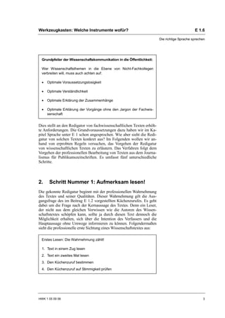 Werkzeugkasten: Welche Instrumente wofür?                                                      E 1.6

                                                                         Die richtige Sprache sprechen




  Grundpfeiler der Wissenschaftskommunikation in die Öffentlichkeit:

  Wer Wissenschaftsthemen in die Ebene von Nicht-Fachkollegen
  verbreiten will, muss auch achten auf:

  •   Optimale Voraussetzungslosigkeit

  •   Optimale Verständlichkeit

  •   Optimale Erklärung der Zusammenhänge

  •   Optimale Erklärung der Vorgänge ohne den Jargon der Fachwis-
      senschaft


Dies stellt an den Redigator von fachwissenschaftlichen Texten erhöh-
te Anforderungen. Die Grundvoraussetzungen dazu haben wir im Ka-
pitel Sprache unter E 1 schon angesprochen. Wie aber sieht die Redi-
gatur von solchen Texten konkret aus? Im Folgenden wollen wir an-
hand von erprobten Regeln versuchen, das Vorgehen der Redigatur
von wissenschaftlichen Texten zu erläutern. Das Verfahren folgt dem
Vorgehen der professionellen Bearbeitung von Texten aus dem Journa-
lismus für Publikumszeitschriften. Es umfasst fünf unterschiedliche
Schritte.



2.     Schritt Nummer 1: Aufmerksam lesen!
Die gekonnte Redigatur beginnt mit der professionellen Wahrnehmung
des Textes und seiner Qualitäten. Dieser Wahrnehmung gilt die Aus-
gangsfrage des im Beitrag E 1.2 vorgestellten Küchenzurufes. Es geht
dabei um die Frage nach der Kernaussage des Textes. Denn ein Leser,
der nicht aus dem gleichen Vorwissen wie die Autoren des Wissen-
schaftstextes schöpfen kann, sollte ja durch diesen Text dennoch die
Möglichkeit erhalten, sich über die Intention des Verfassers und die
Hauptaussage ohne Umwege informieren zu können. Folgendermaßen
sieht die professionelle erste Sichtung eines Wissenschaftstextes aus:

  Erstes Lesen: Die Wahrnehmung zählt!

  1. Text in einem Zug lesen
  2. Text ein zweites Mal lesen
  3. Den Küchenzuruf bestimmen
  4. Den Küchenzuruf auf Stimmigkeit prüfen




HWK 1 05 09 06                                                                                      3
 
