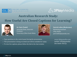 Australian Research Study:
How Useful Are Closed Captions for Learning?
Dr. Chris Tisdell
Associate Dean, Associate
Professor
University of New South Wales
www.3playmedia.com
twitter: @3playmedia
live tweet: #a11y
 Type questions in the control panel during the presentation
 This presentation is being recorded and will be available for replay
 To view live captions, please follow the link in the chat window
Patrick Loftus (Moderator)
Marketing Assistant
3Play Media
patrick@3playmedia.com
 