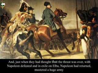 And, just when they had thought that the threat was over, with
Napoleon defeated and in exile on Elba, Napoleon had returned,
mustered a huge army
 