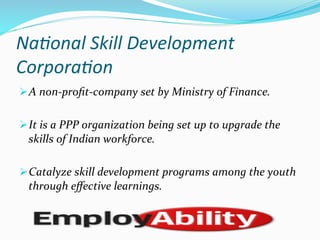 Na)onal	
  Skill	
  Development	
  
Corpora)on	
  
Ø A	
  non-­‐proﬁt-­‐company	
  set	
  by	
  Ministry	
  of	
  Finance.	
  
Ø It	
  is	
  a	
  PPP	
  organization	
  being	
  set	
  up	
  to	
  upgrade	
  the	
  
skills	
  of	
  Indian	
  workforce.	
  
Ø Catalyze	
  skill	
  development	
  programs	
  among	
  the	
  youth	
  
through	
  eﬀective	
  learnings.	
  
 