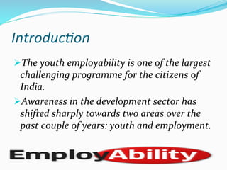 Introduc)on	
  
Ø The	
  youth	
  employability	
  is	
  one	
  of	
  the	
  largest	
  
challenging	
  programme	
  for	
  the	
  citizens	
  of	
  
India.	
  
Ø Awareness	
  in	
  the	
  development	
  sector	
  has	
  
shifted	
  sharply	
  towards	
  two	
  areas	
  over	
  the	
  
past	
  couple	
  of	
  years:	
  youth	
  and	
  employment.	
  
 