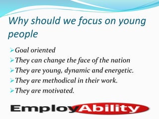 Why	
  should	
  we	
  focus	
  on	
  young	
  
people	
  
Ø Goal	
  oriented	
  
Ø They	
  can	
  change	
  the	
  face	
  of	
  the	
  nation	
  
Ø They	
  are	
  young,	
  dynamic	
  and	
  energetic.	
  
Ø They	
  are	
  methodical	
  in	
  their	
  work.	
  
Ø They	
  are	
  motivated.	
  
 