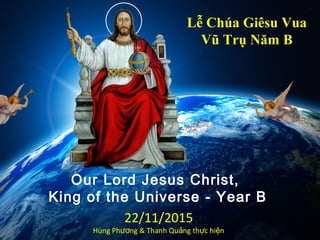 Our Lord Jesus Christ,
King of the Universe - Year B
Lễ Chúa Giêsu Vua
Vũ Trụ Năm B
22/11/2015
Hùng Ph ng & Thanh Qu ng th c hi nươ ả ự ệ
 