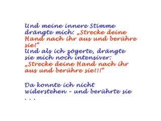 Und meine innere Stimme drängte mich:   „Strecke deine Hand nach ihr aus und berühre sie!“ Und als ich zögerte, drängte sie mich noch intensiver:   „Strecke deine Hand nach ihr aus und berühre sie!!!“ Da konnte ich nicht widerstehen – und berührte sie . . . 