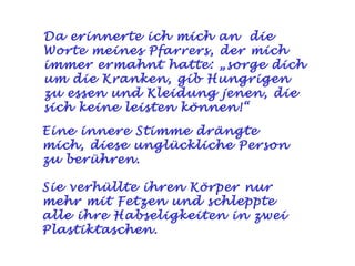 Da erinnerte ich mich an die
Worte meines Pfarrers, der mich
immer ermahnt hatte: „sorge dich
um die Kranken, gib Hungrigen
zu essen und Kleidung jenen, die
sich keine leisten können!“

Eine innere Stimme drängte
mich, diese unglückliche Person
zu berühren.

Sie verhüllte ihren Körper nur
mehr mit Fetzen und schleppte
alle ihre Habseligkeiten in zwei
Plastiktaschen.
 