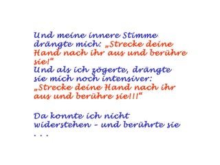 Und meine innere Stimme
drängte mich: „Strecke deine
Hand nach ihr aus und berühre
sie!“
Und als ich zögerte, drängte
sie mich noch intensiver:
„Strecke deine Hand nach ihr
aus und berühre sie!!!“

Da konnte ich nicht
widerstehen – und berührte sie
. . .
 