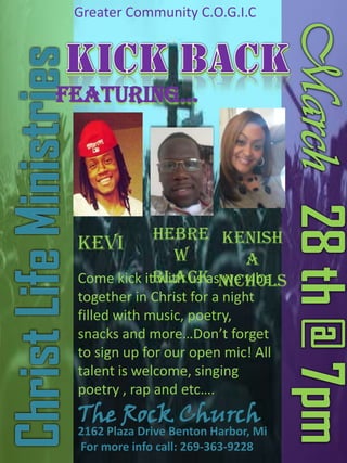 Greater Community C.O.G.I.C

Featuring…

Hebre Kenish
Kevi
w
a
Come kick itBlack Nichols
with us as we vibe
together in Christ for a night
filled with music, poetry,
snacks and more…Don’t forget
to sign up for our open mic! All
talent is welcome, singing
poetry , rap and etc….

The Rock Church

2162 Plaza Drive Benton Harbor, Mi
For more info call: 269-363-9228

 