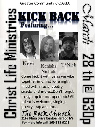 Greater Community C.O.G.I.C
2162 Plaza Drive Benton Harbor, Mi
For more info call: 269-363-9228
The Rock Church
Kevi Kenisha
Nichols
T*Nick
Come kick it with us as we vibe
together in Christ for a night
filled with music, poetry,
snacks and more…Don’t forget
to sign up for our open mic! All
talent is welcome, singing
poetry , rap and etc….
 