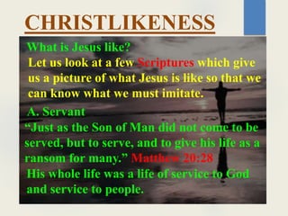What is Jesus like?
CHRISTLIKENESS
Let us look at a few Scriptures which give
us a picture of what Jesus is like so that we
can know what we must imitate.
“Just as the Son of Man did not come to be
served, but to serve, and to give his life as a
ransom for many.” Matthew 20:28
A. Servant
His whole life was a life of service to God
and service to people.
 