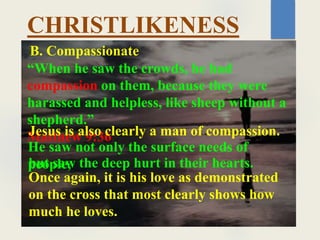 CHRISTLIKENESS
“When he saw the crowds, he had
compassion on them, because they were
harassed and helpless, like sheep without a
shepherd.”
Matthew 9:36
B. Compassionate
Jesus is also clearly a man of compassion.
He saw not only the surface needs of
people,
but saw the deep hurt in their hearts.
Once again, it is his love as demonstrated
on the cross that most clearly shows how
much he loves.
 