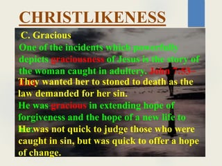 CHRISTLIKENESS
One of the incidents which powerfully
depicts graciousness of Jesus is the story of
the woman caught in adultery. John 7:53–
8:11
C. Gracious
They wanted her to stoned to death as the
law demanded for her sin.
He was gracious in extending hope of
forgiveness and the hope of a new life to
her.
He was not quick to judge those who were
caught in sin, but was quick to offer a hope
of change.
 