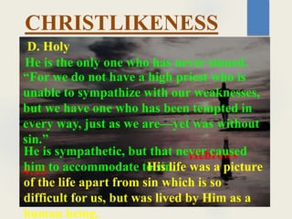 CHRISTLIKENESS
He is the only one who has never sinned.
D. Holy
“For we do not have a high priest who is
unable to sympathize with our weaknesses,
but we have one who has been tempted in
every way, just as we are—yet was without
sin.”
Hebrews
4:15
He is sympathetic, but that never caused
him to accommodate to sin.
His life was a picture
of the life apart from sin which is so
difficult for us, but was lived by Him as a
human being.
 