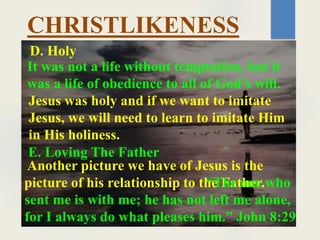 CHRISTLIKENESS
It was not a life without temptation, but it
was a life of obedience to all of God’s will.
D. Holy
Jesus was holy and if we want to imitate
Jesus, we will need to learn to imitate Him
in His holiness.
E. Loving The Father
Another picture we have of Jesus is the
picture of his relationship to the Father.
“The one who
sent me is with me; he has not left me alone,
for I always do what pleases him.” John 8:29
 