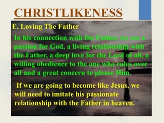 CHRISTLIKENESS
In his connection with the Father, we see a
passion for God, a living relationship with
the Father, a deep love for the Lord of all, a
willing obedience to the one who rules over
all and a great concern to please Him.
E. Loving The Father
If we are going to become like Jesus, we
will need to imitate his passionate
relationship with the Father in heaven.
 