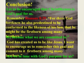 Conclusion!
Let us be encouraged that Christlikeness is
God’s goal for us.
Remember Romans 8:29, “For those God
foreknew he also predestined to be
conformed to the likeness of his Son, that he
might be the firstborn among many
brothers.”
We become what we are committed to.”
God has created us to be like Jesus. I want
to encourage us to remember this goal and
commit to it firstborn among many
brothers.”
Are we in tune with God’s purpose for us?
 