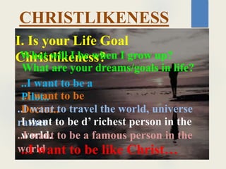 CHRISTLIKENESS
I. Is your Life Goal
Christlikeness?
What will I be when I grow up?
What are your dreams/goals in life?
..I want to be a
Pilot..
..I want to be
Doctor..
..I want to travel the world, universe
rather
I want to be d’ richest person in the
world.
..I want to be a famous person in the
world
..I want to be like Christ…
 