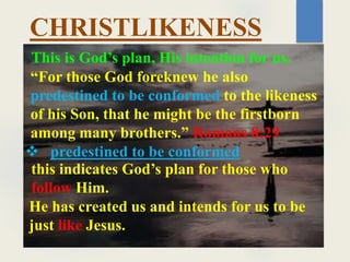 This is God’s plan, His intention for us.
“For those God foreknew he also
predestined to be conformed to the likeness
of his Son, that he might be the firstborn
among many brothers.” Romans 8:29
CHRISTLIKENESS
 predestined to be conformed
this indicates God’s plan for those who
follow Him.
He has created us and intends for us to be
just like Jesus.
 