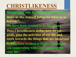His purpose why He died on the cross was
to
make us like himself before he takes us to
heaven.”
CHRISTLIKENESS
We have been created to be like Jesus.
Does Christlikeness define how we set
goals, plan the activities of our life and
work towards the things that are important
to us? 1Cor.10:31
Having been created to be like Christ, are
you cooperating with God’s purpose for
your life?
 