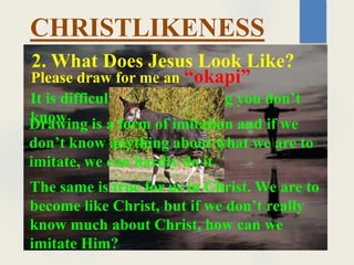 2. What Does Jesus Look Like?
Please draw for me an “okapi”
CHRISTLIKENESS
It is difficult to draw anything you don’t
know
Drawing is a form of imitation and if we
don’t know anything about what we are to
imitate, we can hardly do it.
The same is true for us in Christ. We are to
become like Christ, but if we don’t really
know much about Christ, how can we
imitate Him?
 