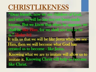 “Dear friends, now we are children of God,
and what we will be has not yet been made
known. But we know that when he appears, we
shall be like Him, for we shall see him as he
is.” 1John 3:2
CHRISTLIKENESS
It tells us that we will be like Jesus when we see
Him, then we will become what God has
created us to become - like Jesus.
Knowing what we are to imitate will allow us to
imitate it. Knowing Christ will help us become
like Christ.
 