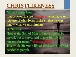What is Jesus like?
CHRISTLIKENESS
Let us look at a few Scriptures which give us a
picture of what Jesus is like so that we can
know what we must imitate.
“Just as the Son of Man did not come to be
served, but to serve, and to give his life as a
ransom for many.” Matthew 20:28
A. Servant
His whole life was a life of service to God and
service to people.
 