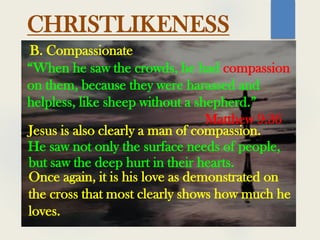 CHRISTLIKENESS
“When he saw the crowds, he had compassion
on them, because they were harassed and
helpless, like sheep without a shepherd.”
Matthew 9:36
B. Compassionate
Jesus is also clearly a man of compassion.
He saw not only the surface needs of people,
but saw the deep hurt in their hearts.
Once again, it is his love as demonstrated on
the cross that most clearly shows how much he
loves.
 