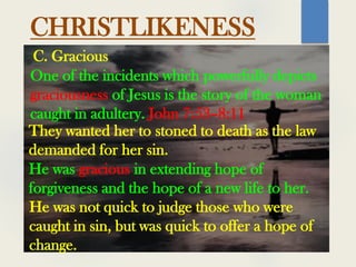 CHRISTLIKENESS
One of the incidents which powerfully depicts
graciousness of Jesus is the story of the woman
caught in adultery. John 7:53–8:11
C. Gracious
They wanted her to stoned to death as the law
demanded for her sin.
He was gracious in extending hope of
forgiveness and the hope of a new life to her.
He was not quick to judge those who were
caught in sin, but was quick to offer a hope of
change.
 