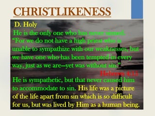 CHRISTLIKENESS
He is the only one who has never sinned.
D. Holy
“For we do not have a high priest who is
unable to sympathize with our weaknesses, but
we have one who has been tempted in every
way, just as we are—yet was without sin.”
Hebrews 4:15
He is sympathetic, but that never caused him
to accommodate to sin. His life was a picture
of the life apart from sin which is so difficult
for us, but was lived by Him as a human being.
 