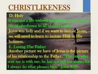 CHRISTLIKENESS
It was not a life without temptation, but it was a
life of obedience to all of God’s will.
D. Holy
Jesus was holy and if we want to imitate Jesus,
we will need to learn to imitate Him in His
holiness.
E. Loving The Father
Another picture we have of Jesus is the picture
of his relationship to the Father.“The one who
sent me is with me; he has not left me alone, for
I always do what pleases him.” John 8:29
 