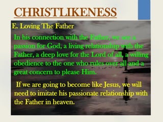 CHRISTLIKENESS
In his connection with the Father, we see a
passion for God, a living relationship with the
Father, a deep love for the Lord of all, a willing
obedience to the one who rules over all and a
great concern to please Him.
E. Loving The Father
If we are going to become like Jesus, we will
need to imitate his passionate relationship with
the Father in heaven.
 