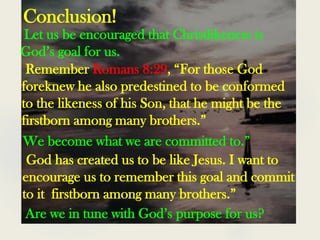 Conclusion!
Let us be encouraged that Christlikeness is
God’s goal for us.
Remember Romans 8:29, “For those God
foreknew he also predestined to be conformed
to the likeness of his Son, that he might be the
firstborn among many brothers.”
We become what we are committed to.”
God has created us to be like Jesus. I want to
encourage us to remember this goal and commit
to it firstborn among many brothers.”
Are we in tune with God’s purpose for us?
 