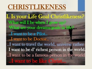 CHRISTLIKENESS
I. Is your Life Goal Christlikeness?
What will I be when I grow up?
What are your dreams/goals in life?
..I want to be a Pilot..
..I want to be Doctor..
..I want to travel the world, universe rather
I want to be d’ richest person in the world.
..I want to be a famous person in the world
..I want to be like Christ…
 