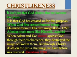 It isn’t just that God desires that we become
like Jesus.
It is that God has created us for this purpose.
A being much more like Himself.. aspecial
When God first created human beings,
He made them in His own image.(Gen. 1:27)
When Adam and Eve sinned against God
through their disobedience, they destroyed the
image of God in them. But through Christ’s
death on the cross, the image we have before
was restored. (Galatians 2:20)
CHRISTLIKENESS
 