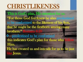 This is God’s plan, His intention for us.
“For those God foreknew he also predestined
to be conformed to the likeness of his Son,
that he might be the firstborn among many
brothers.” Romans 8:29
CHRISTLIKENESS
 predestined to be conformed
this indicates God’s plan for those who follow
Him.
He has created us and intends for us to be just
like Jesus.
 