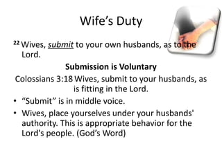 Wife’s Duty
22 Wives, submit to your own husbands, as to the
Lord.
Submission is Voluntary
Colossians 3:18Wives, submit to your husbands, as
is fitting in the Lord.
• “Submit” is in middle voice.
• Wives, place yourselves under your husbands'
authority. This is appropriate behavior for the
Lord's people. (God’s Word)
 