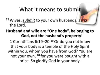What it means to submit
22 Wives, submit to your own husbands, as to
the Lord.
Husband and wife are “One body”, belonging to
God, not the husband’s property!
1 Corinthians 6:19–20 19 Or do you not know
that your body is a temple of the Holy Spirit
within you, whom you have from God? You are
not your own, 20 for you were bought with a
price. So glorify God in your body.
 