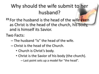 Why should the wife submit to her
husband?
23 For the husband is the head of the wife even
as Christ is the head of the church, his body,
and is himself its Savior.
Two Facts:
– The husband “is” the head of the wife.
– Christ is the head of the Church.
• Church is Christ’s body.
• Christ is the Savior of his body (the church).
– Last point sets up a model for “the head”.
 