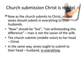 Church submission Christ is model
24 Now as the church submits to Christ, so also
wives should submit in everything to their
husbands.
• “Now” should be “but”, “not withstanding this
difference” – man is not the savior of the wife.
• The church submits (middle voice) to her head
– Christ.
• In the same way, wives ought to submit to
their head – husband, in everything.
 
