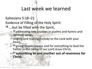 Last week we learned
Ephesians 5:18–21
Evidence of Filling of the Holy Spirit:
18 ….but be filled with the Spirit,
– 19 addressing one another in psalms and hymns and
spiritual songs,
– singing and making melody to the Lord with your
heart,
– 20 giving thanks always and for everything to God the
Father in the name of our Lord Jesus Christ,
– 21 submitting to one another out of reverence for
Christ.
 