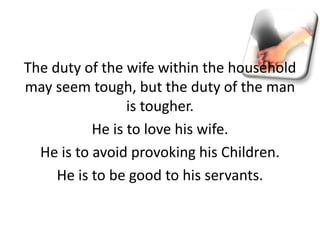 The duty of the wife within the household
may seem tough, but the duty of the man
is tougher.
He is to love his wife.
He is to avoid provoking his Children.
He is to be good to his servants.
 