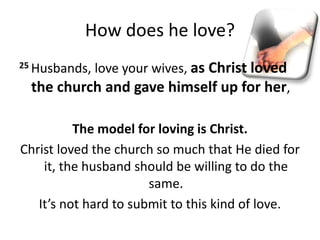 How does he love?
25 Husbands, love your wives, as Christ loved
the church and gave himself up for her,
The model for loving is Christ.
Christ loved the church so much that He died for
it, the husband should be willing to do the
same.
It’s not hard to submit to this kind of love.
 