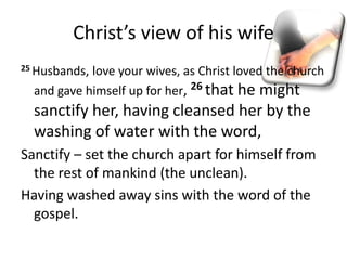 Christ’s view of his wife
25 Husbands, love your wives, as Christ loved the church
and gave himself up for her, 26 that he might
sanctify her, having cleansed her by the
washing of water with the word,
Sanctify – set the church apart for himself from
the rest of mankind (the unclean).
Having washed away sins with the word of the
gospel.
 