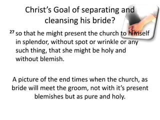 Christ’s Goal of separating and
cleansing his bride?
27 so that he might present the church to himself
in splendor, without spot or wrinkle or any
such thing, that she might be holy and
without blemish.
A picture of the end times when the church, as
bride will meet the groom, not with it’s present
blemishes but as pure and holy.
 