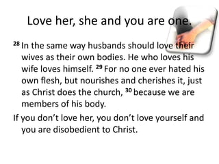 Love her, she and you are one.
28 In the same way husbands should love their
wives as their own bodies. He who loves his
wife loves himself. 29 For no one ever hated his
own flesh, but nourishes and cherishes it, just
as Christ does the church, 30 because we are
members of his body.
If you don’t love her, you don’t love yourself and
you are disobedient to Christ.
 