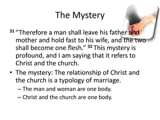 The Mystery
31 “Therefore a man shall leave his father and
mother and hold fast to his wife, and the two
shall become one flesh.” 32 This mystery is
profound, and I am saying that it refers to
Christ and the church.
• The mystery: The relationship of Christ and
the church is a typology of marriage.
– The man and woman are one body.
– Christ and the church are one body.
 