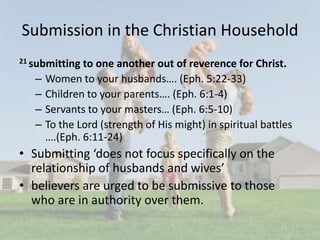 Submission in the Christian Household
21 submitting to one another out of reverence for Christ.
– Women to your husbands…. (Eph. 5:22-33)
– Children to your parents…. (Eph. 6:1-4)
– Servants to your masters… (Eph. 6:5-10)
– To the Lord (strength of His might) in spiritual battles
….(Eph. 6:11-24)
• Submitting ‘does not focus specifically on the
relationship of husbands and wives’
• believers are urged to be submissive to those
who are in authority over them.
 