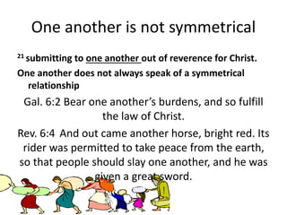 One another is not symmetrical
21 submitting to one another out of reverence for Christ.
One another does not always speak of a symmetrical
relationship
Gal. 6:2 Bear one another’s burdens, and so fulfill
the law of Christ.
Rev. 6:4 And out came another horse, bright red. Its
rider was permitted to take peace from the earth,
so that people should slay one another, and he was
given a great sword.
 