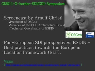 GI2011-X-border-SDI/GDI-Symposium



 Screencast by Arnulf Christl
     ●President of OSGeo
     ●Member of the OGC Architecture Board

     ●Technical Coordinator of ESDIN




 Pan-European SDI perspectives. ESDIN –
 Best practices towards the European
 Location Framework (ELF).

 VIDEO
 [ http://arnulf.us/publications/esdin-architecture_arnulf-christl.ogv ]
 