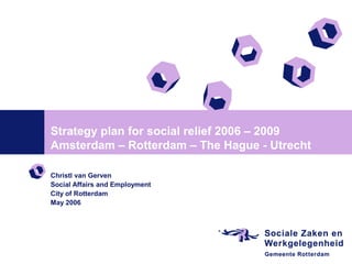 Strategy plan for social relief 2006 – 2009
Amsterdam – Rotterdam – The Hague - Utrecht

Christl van Gerven
Social Affairs and Employment
City of Rotterdam
May 2006
 
